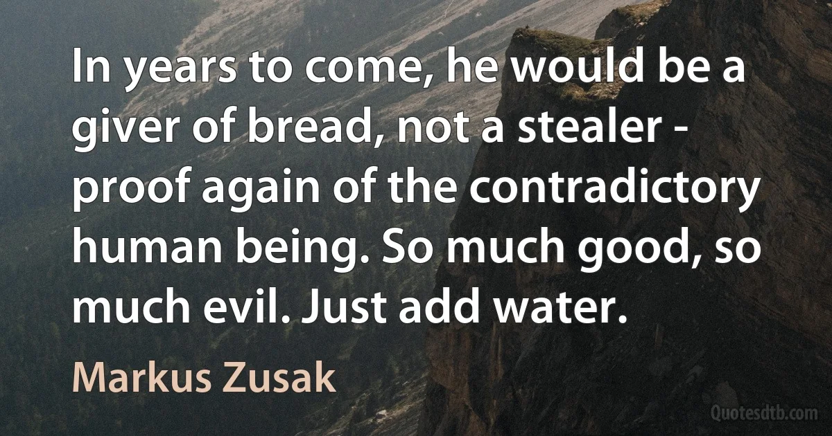 In years to come, he would be a giver of bread, not a stealer - proof again of the contradictory human being. So much good, so much evil. Just add water. (Markus Zusak)