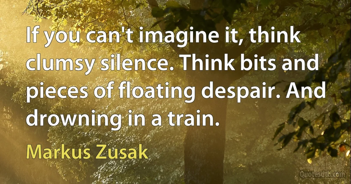 If you can't imagine it, think clumsy silence. Think bits and pieces of floating despair. And drowning in a train. (Markus Zusak)