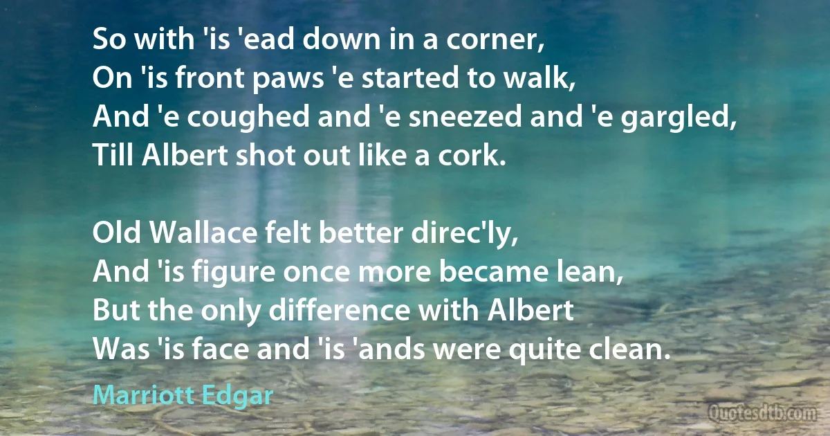 So with 'is 'ead down in a corner,
On 'is front paws 'e started to walk,
And 'e coughed and 'e sneezed and 'e gargled,
Till Albert shot out like a cork.

Old Wallace felt better direc'ly,
And 'is figure once more became lean,
But the only difference with Albert
Was 'is face and 'is 'ands were quite clean. (Marriott Edgar)