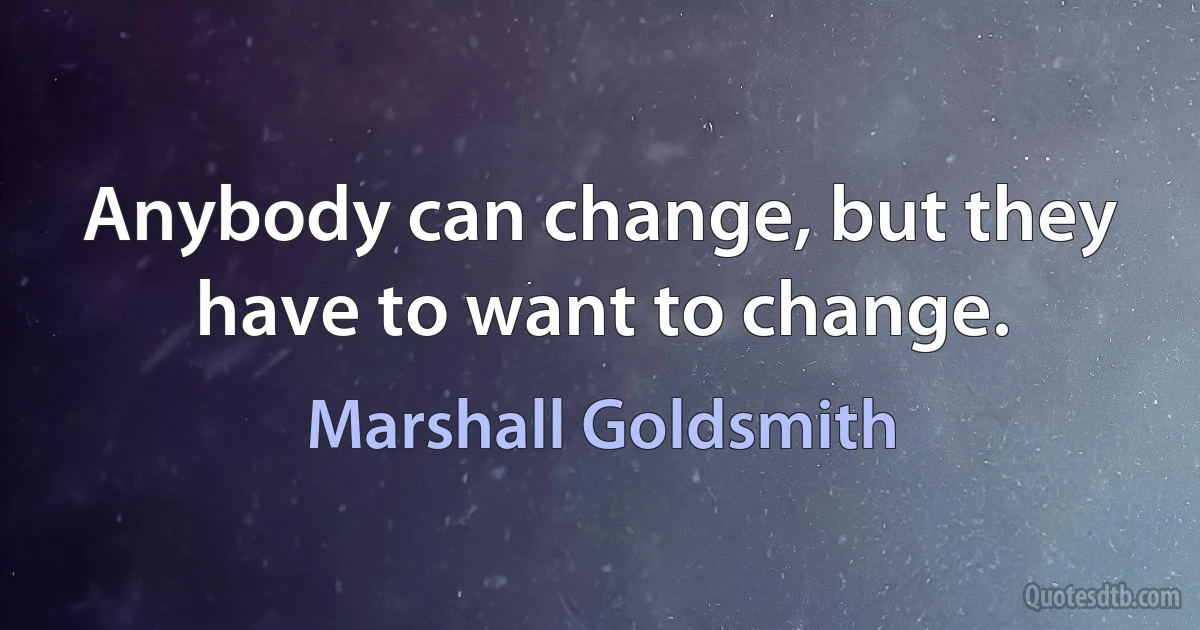 Anybody can change, but they have to want to change. (Marshall Goldsmith)