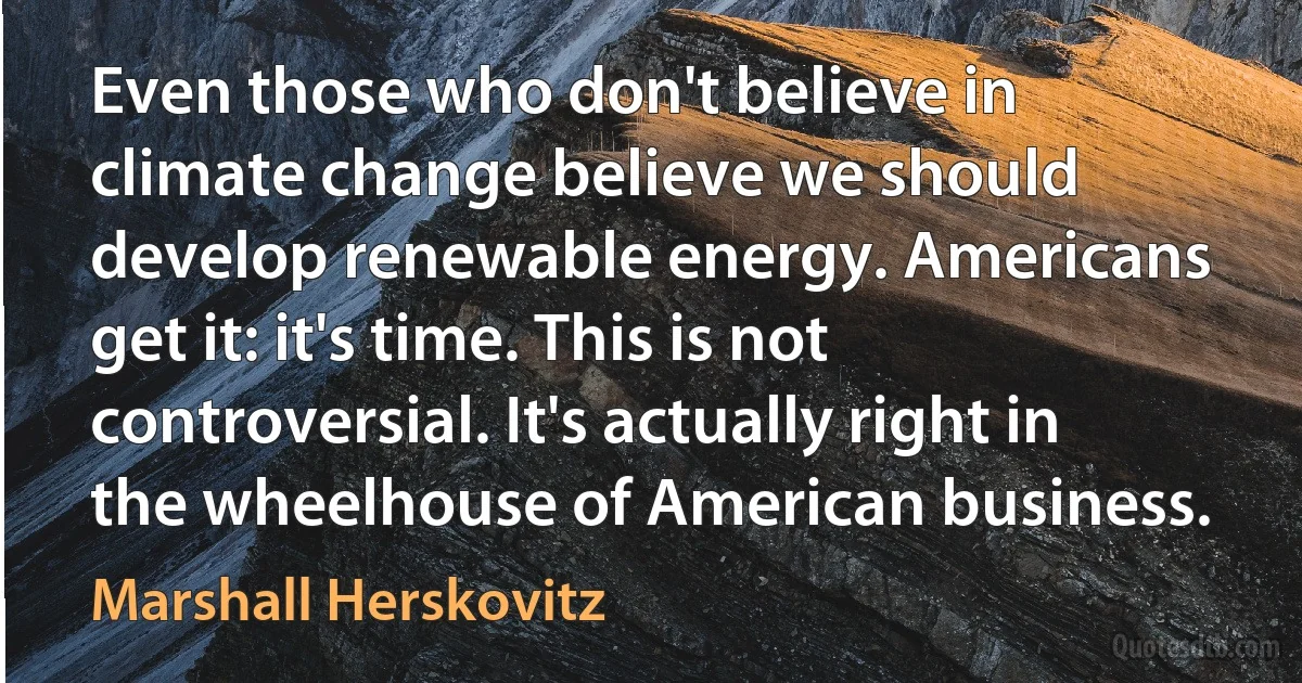 Even those who don't believe in climate change believe we should develop renewable energy. Americans get it: it's time. This is not controversial. It's actually right in the wheelhouse of American business. (Marshall Herskovitz)