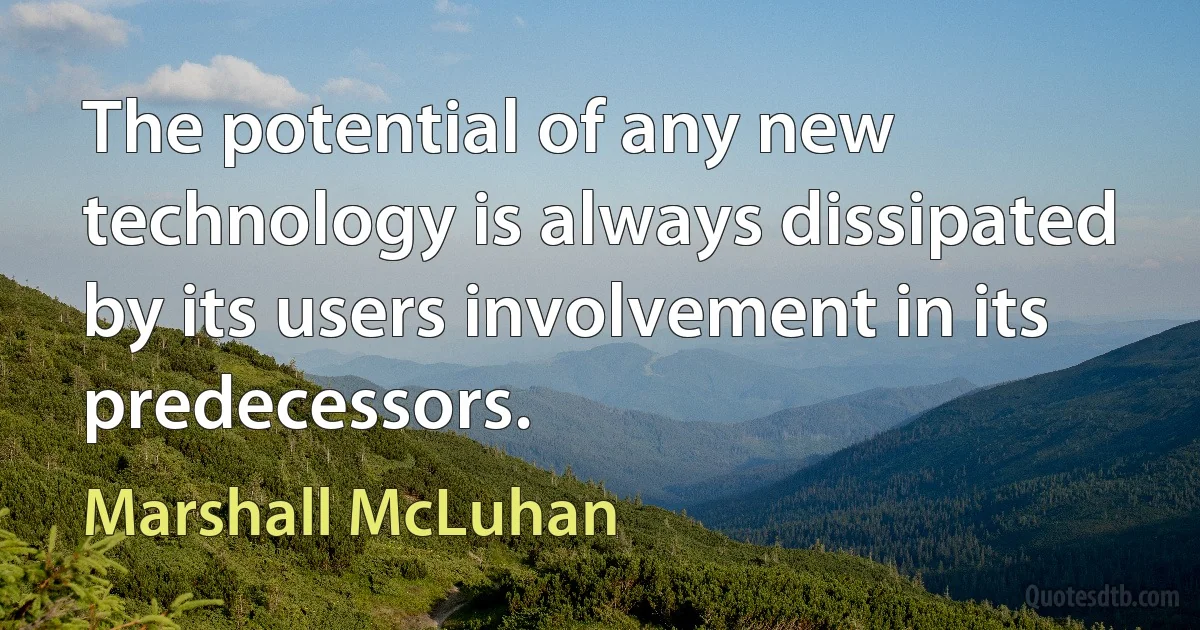 The potential of any new technology is always dissipated by its users involvement in its predecessors. (Marshall McLuhan)