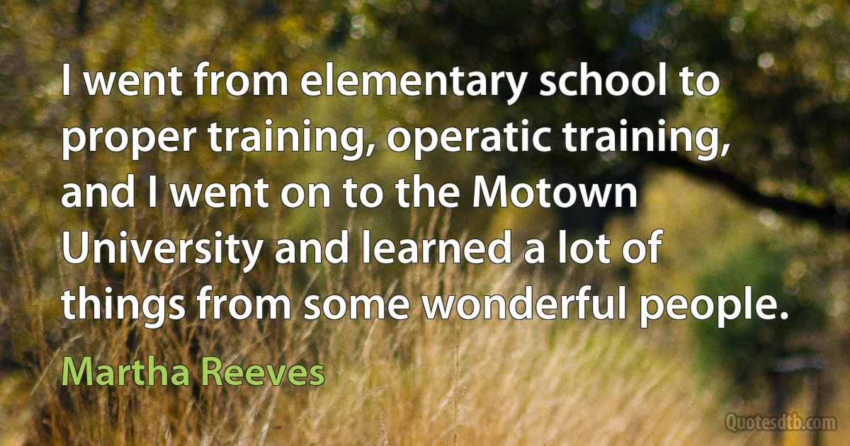 I went from elementary school to proper training, operatic training, and I went on to the Motown University and learned a lot of things from some wonderful people. (Martha Reeves)