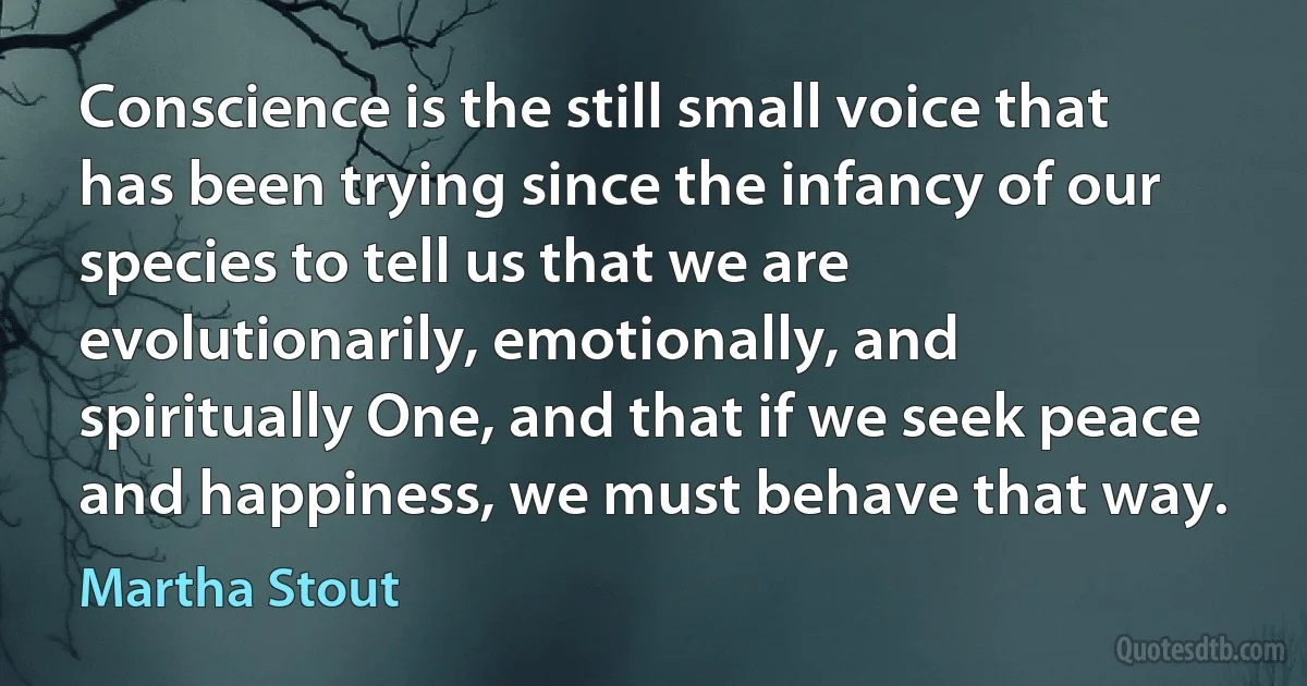 Conscience is the still small voice that has been trying since the infancy of our species to tell us that we are evolutionarily, emotionally, and spiritually One, and that if we seek peace and happiness, we must behave that way. (Martha Stout)