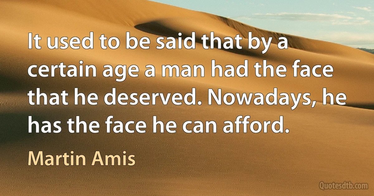 It used to be said that by a certain age a man had the face that he deserved. Nowadays, he has the face he can afford. (Martin Amis)