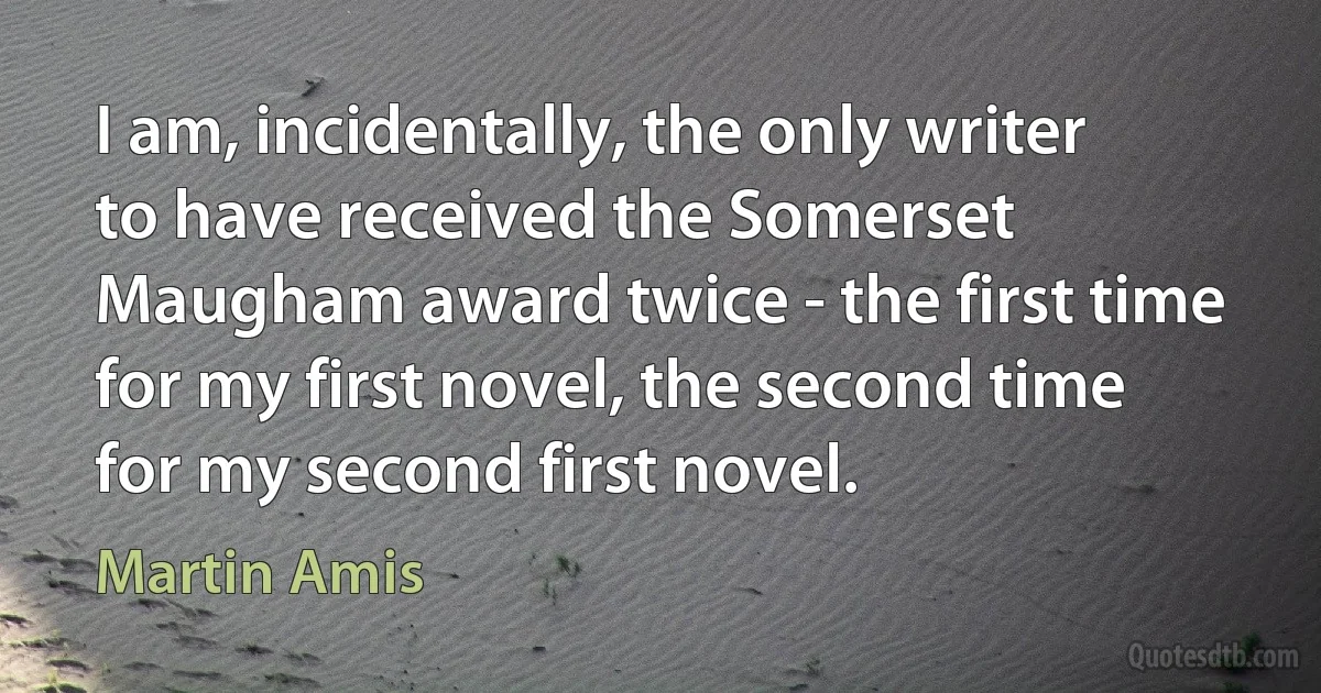 I am, incidentally, the only writer to have received the Somerset Maugham award twice - the first time for my first novel, the second time for my second first novel. (Martin Amis)