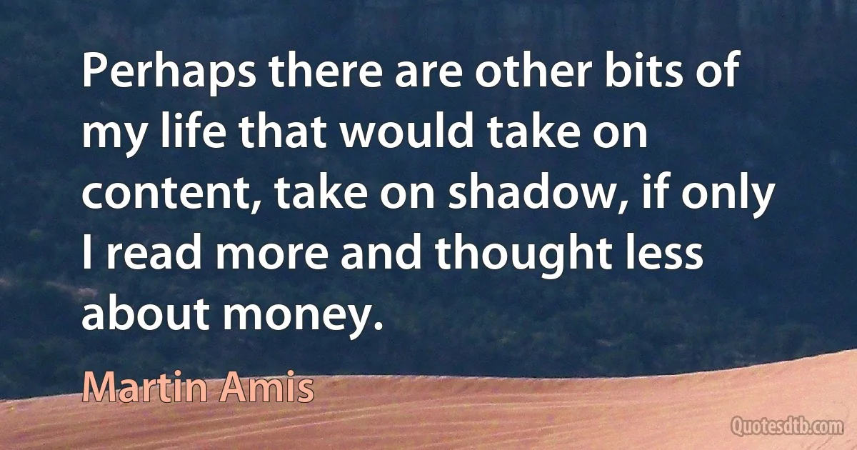 Perhaps there are other bits of my life that would take on content, take on shadow, if only I read more and thought less about money. (Martin Amis)