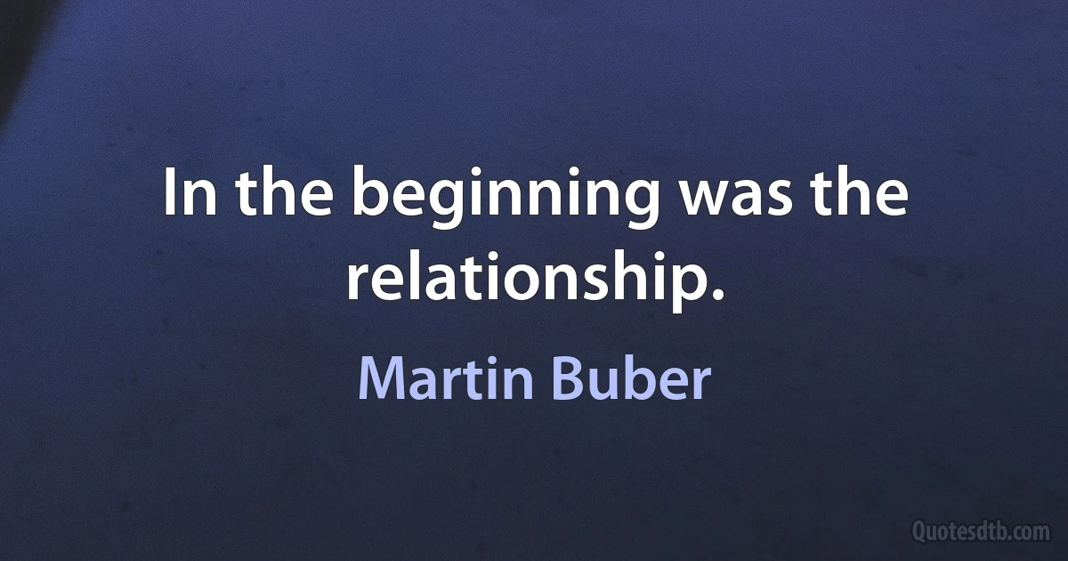 In the beginning was the relationship. (Martin Buber)