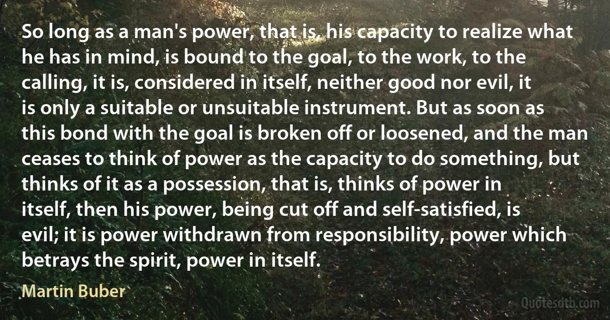 So long as a man's power, that is, his capacity to realize what he has in mind, is bound to the goal, to the work, to the calling, it is, considered in itself, neither good nor evil, it is only a suitable or unsuitable instrument. But as soon as this bond with the goal is broken off or loosened, and the man ceases to think of power as the capacity to do something, but thinks of it as a possession, that is, thinks of power in itself, then his power, being cut off and self-satisfied, is evil; it is power withdrawn from responsibility, power which betrays the spirit, power in itself. (Martin Buber)