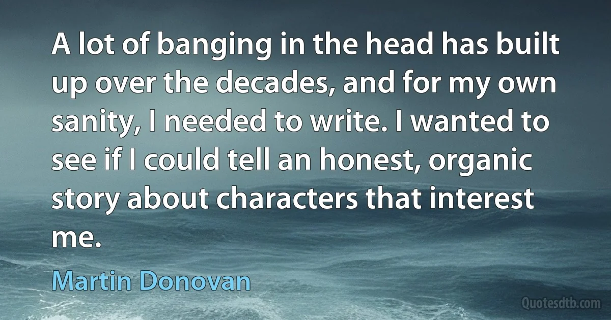 A lot of banging in the head has built up over the decades, and for my own sanity, I needed to write. I wanted to see if I could tell an honest, organic story about characters that interest me. (Martin Donovan)