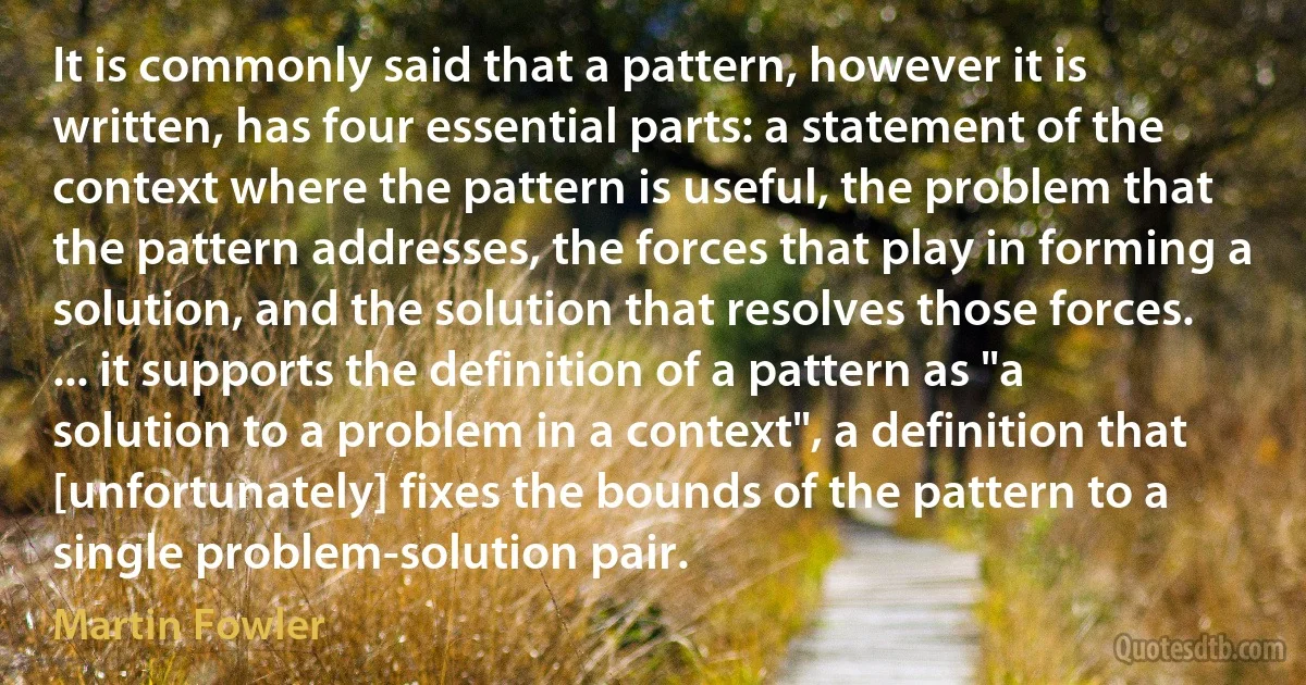 It is commonly said that a pattern, however it is written, has four essential parts: a statement of the context where the pattern is useful, the problem that the pattern addresses, the forces that play in forming a solution, and the solution that resolves those forces. ... it supports the definition of a pattern as "a solution to a problem in a context", a definition that [unfortunately] fixes the bounds of the pattern to a single problem-solution pair. (Martin Fowler)