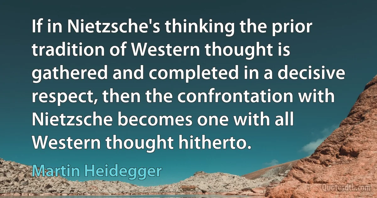 If in Nietzsche's thinking the prior tradition of Western thought is gathered and completed in a decisive respect, then the confrontation with Nietzsche becomes one with all Western thought hitherto. (Martin Heidegger)