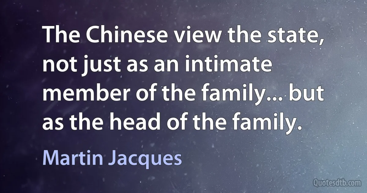 The Chinese view the state, not just as an intimate member of the family... but as the head of the family. (Martin Jacques)