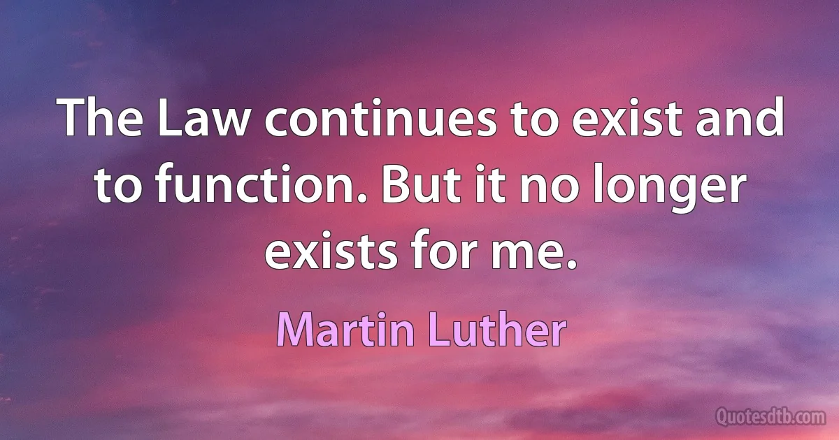 The Law continues to exist and to function. But it no longer exists for me. (Martin Luther)