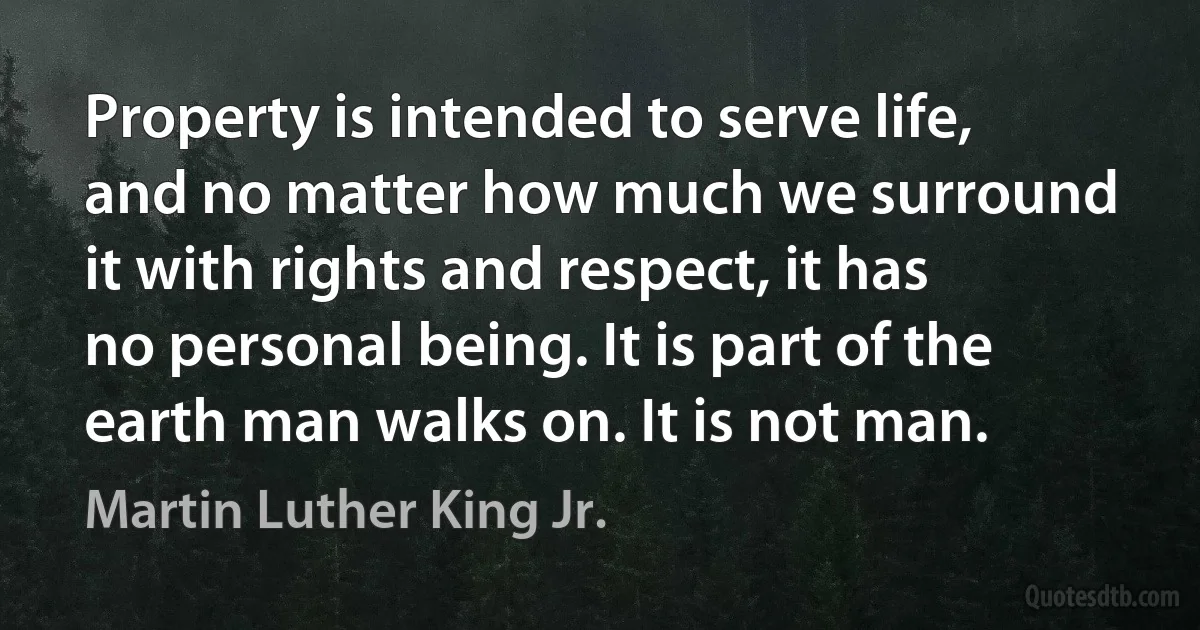 Property is intended to serve life, and no matter how much we surround it with rights and respect, it has no personal being. It is part of the earth man walks on. It is not man. (Martin Luther King Jr.)