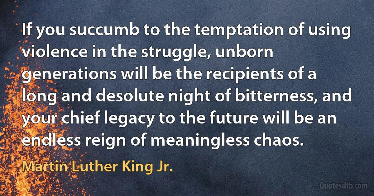 If you succumb to the temptation of using violence in the struggle, unborn generations will be the recipients of a long and desolute night of bitterness, and your chief legacy to the future will be an endless reign of meaningless chaos. (Martin Luther King Jr.)