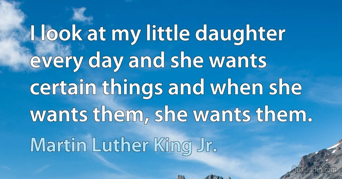 I look at my little daughter every day and she wants certain things and when she wants them, she wants them. (Martin Luther King Jr.)