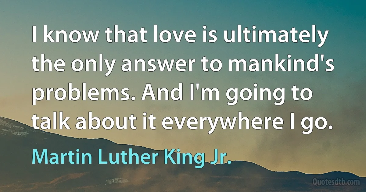 I know that love is ultimately the only answer to mankind's problems. And I'm going to talk about it everywhere I go. (Martin Luther King Jr.)