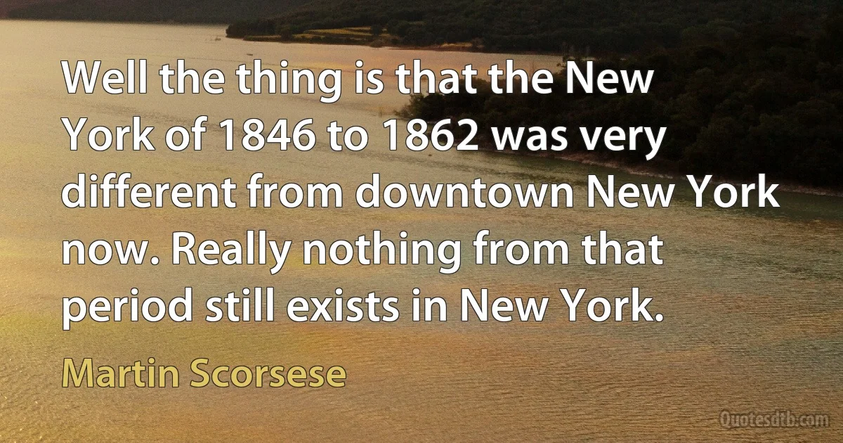 Well the thing is that the New York of 1846 to 1862 was very different from downtown New York now. Really nothing from that period still exists in New York. (Martin Scorsese)