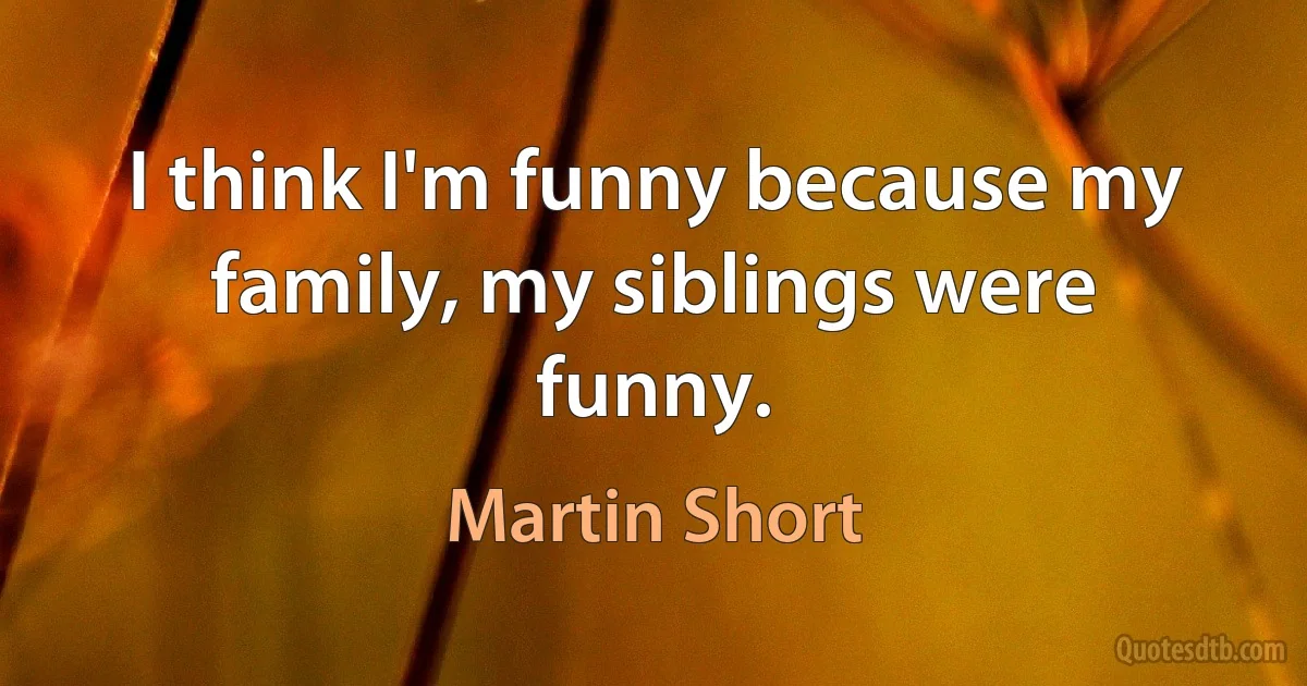 I think I'm funny because my family, my siblings were funny. (Martin Short)