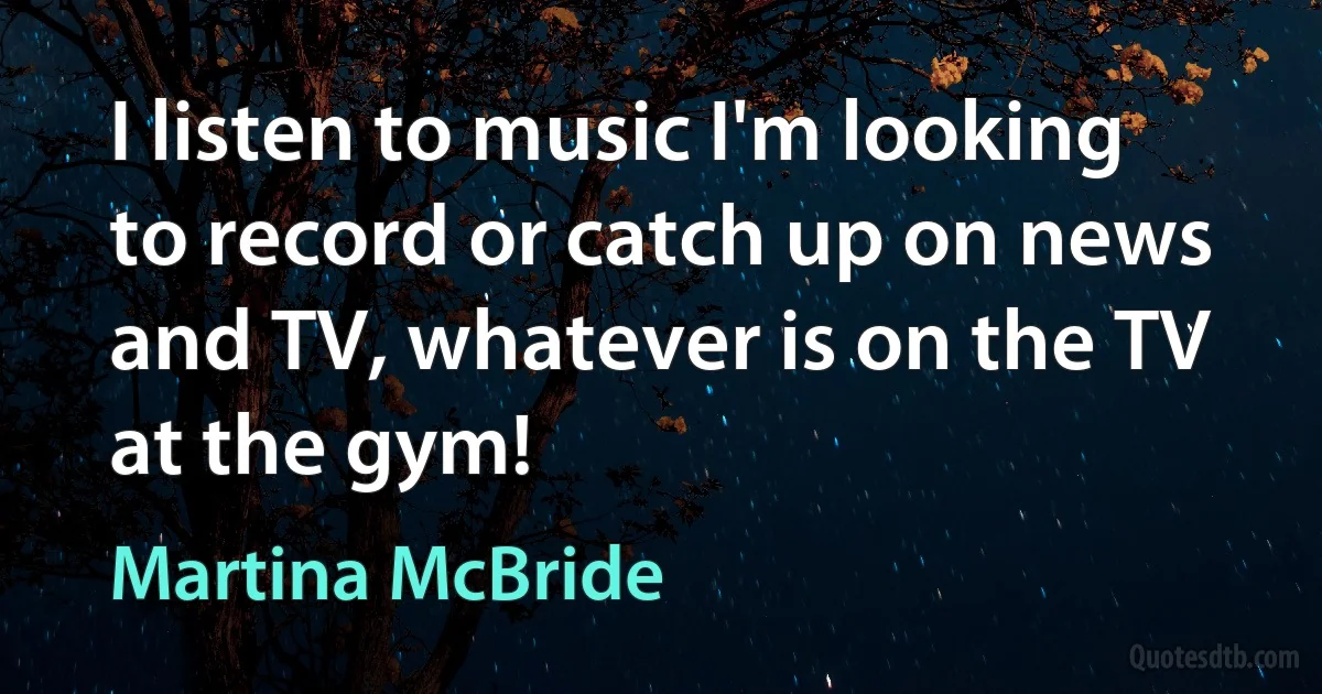 I listen to music I'm looking to record or catch up on news and TV, whatever is on the TV at the gym! (Martina McBride)