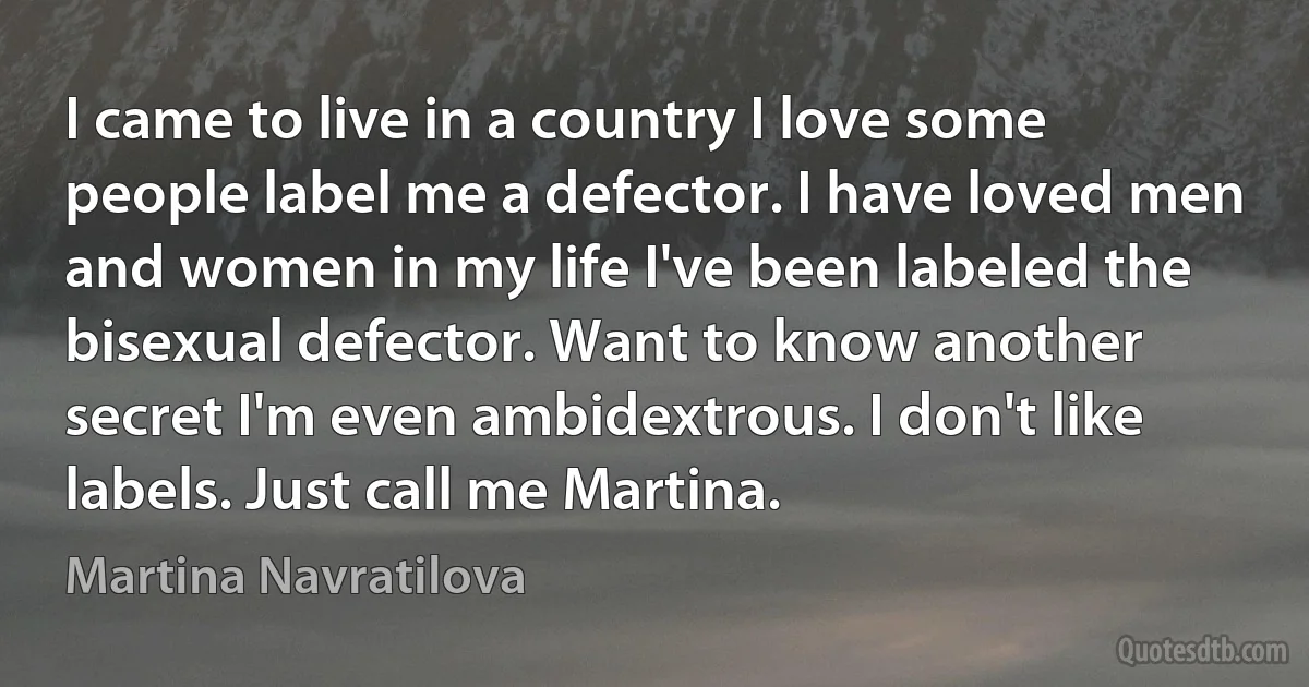 I came to live in a country I love some people label me a defector. I have loved men and women in my life I've been labeled the bisexual defector. Want to know another secret I'm even ambidextrous. I don't like labels. Just call me Martina. (Martina Navratilova)