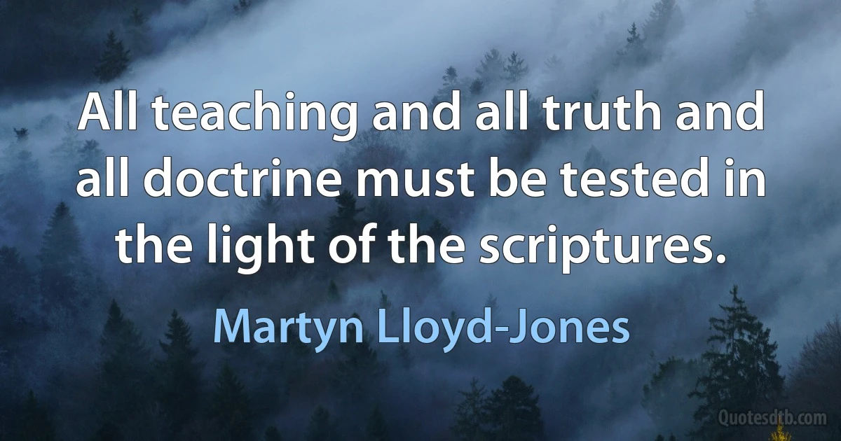 All teaching and all truth and all doctrine must be tested in the light of the scriptures. (Martyn Lloyd-Jones)