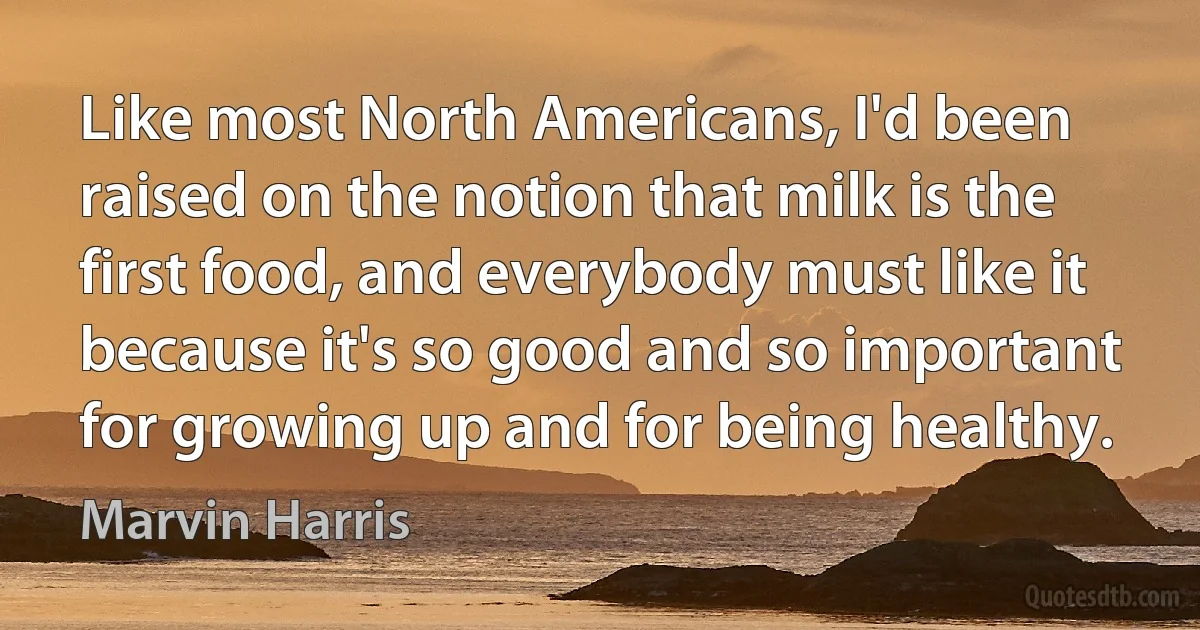 Like most North Americans, I'd been raised on the notion that milk is the first food, and everybody must like it because it's so good and so important for growing up and for being healthy. (Marvin Harris)