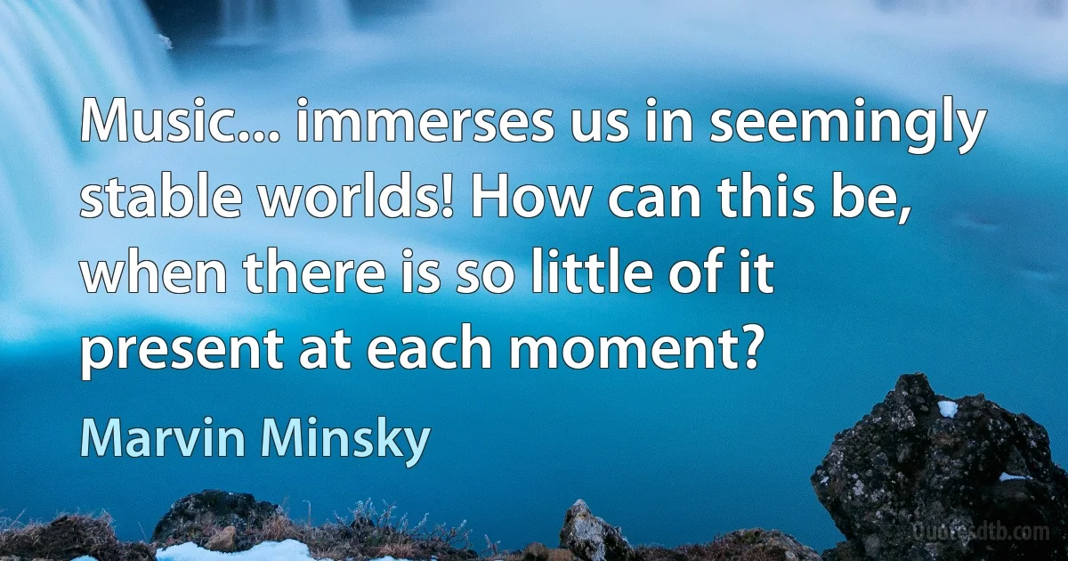 Music... immerses us in seemingly stable worlds! How can this be, when there is so little of it present at each moment? (Marvin Minsky)