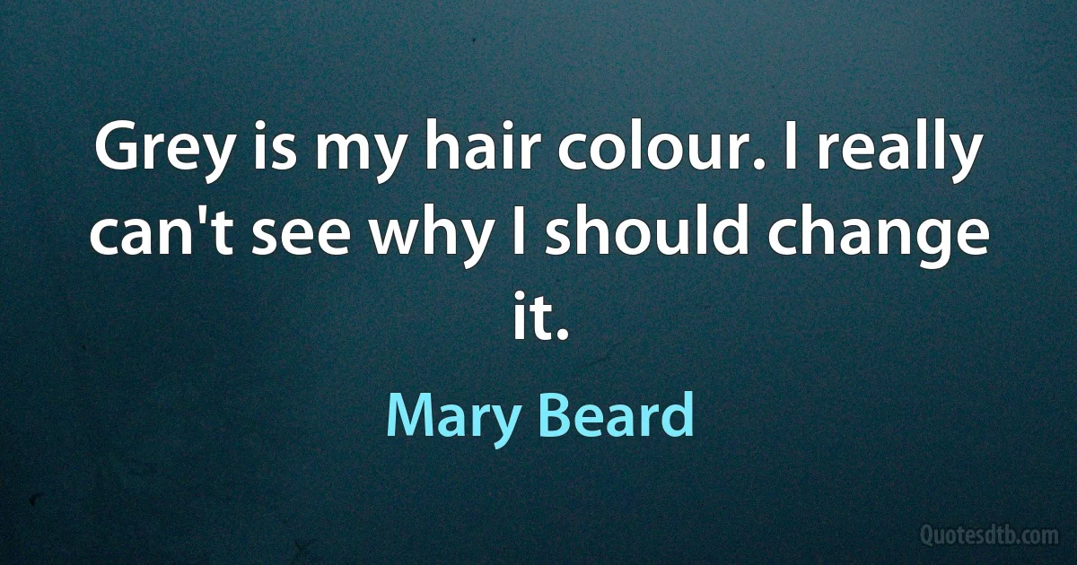 Grey is my hair colour. I really can't see why I should change it. (Mary Beard)