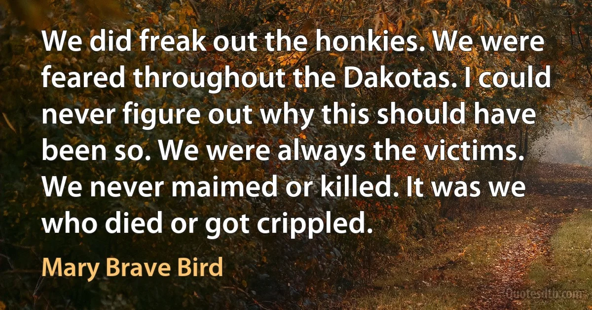 We did freak out the honkies. We were feared throughout the Dakotas. I could never figure out why this should have been so. We were always the victims. We never maimed or killed. It was we who died or got crippled. (Mary Brave Bird)