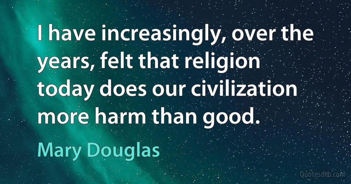 I have increasingly, over the years, felt that religion today does our civilization more harm than good. (Mary Douglas)