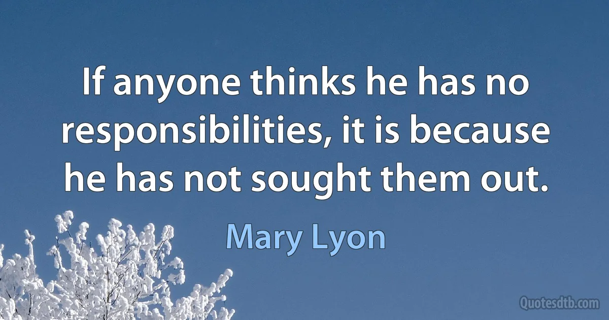 If anyone thinks he has no responsibilities, it is because he has not sought them out. (Mary Lyon)