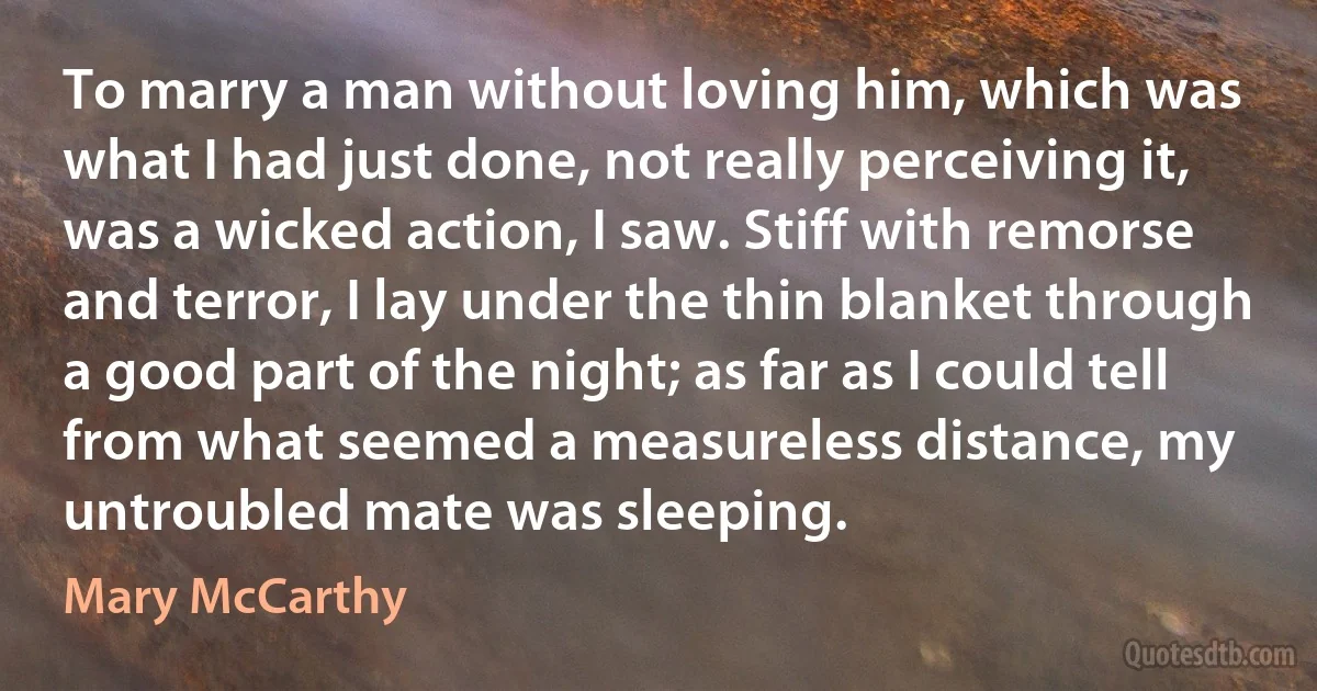 To marry a man without loving him, which was what I had just done, not really perceiving it, was a wicked action, I saw. Stiff with remorse and terror, I lay under the thin blanket through a good part of the night; as far as I could tell from what seemed a measureless distance, my untroubled mate was sleeping. (Mary McCarthy)