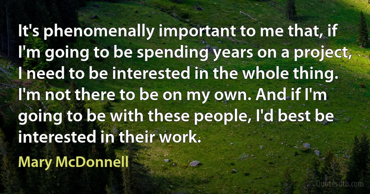 It's phenomenally important to me that, if I'm going to be spending years on a project, I need to be interested in the whole thing. I'm not there to be on my own. And if I'm going to be with these people, I'd best be interested in their work. (Mary McDonnell)