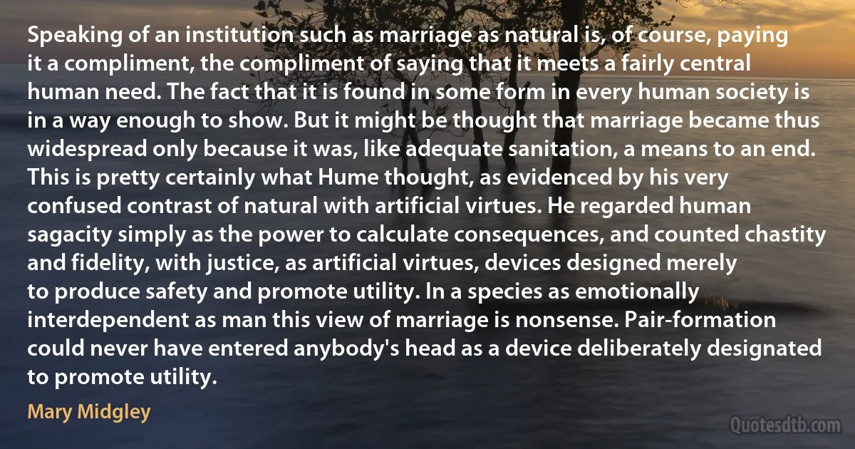 Speaking of an institution such as marriage as natural is, of course, paying it a compliment, the compliment of saying that it meets a fairly central human need. The fact that it is found in some form in every human society is in a way enough to show. But it might be thought that marriage became thus widespread only because it was, like adequate sanitation, a means to an end. This is pretty certainly what Hume thought, as evidenced by his very confused contrast of natural with artificial virtues. He regarded human sagacity simply as the power to calculate consequences, and counted chastity and fidelity, with justice, as artificial virtues, devices designed merely to produce safety and promote utility. In a species as emotionally interdependent as man this view of marriage is nonsense. Pair-formation could never have entered anybody's head as a device deliberately designated to promote utility. (Mary Midgley)