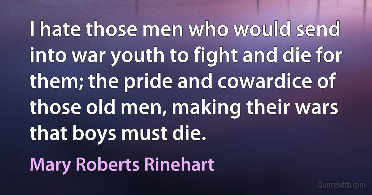 I hate those men who would send into war youth to fight and die for them; the pride and cowardice of those old men, making their wars that boys must die. (Mary Roberts Rinehart)