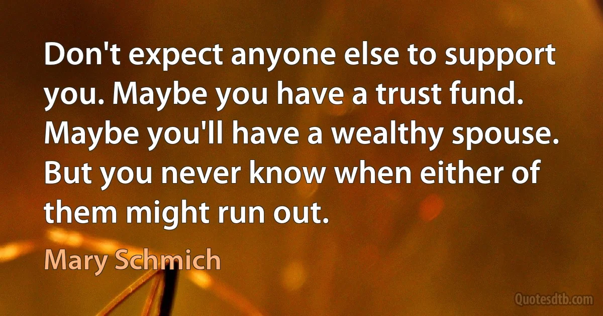 Don't expect anyone else to support you. Maybe you have a trust fund. Maybe you'll have a wealthy spouse. But you never know when either of them might run out. (Mary Schmich)