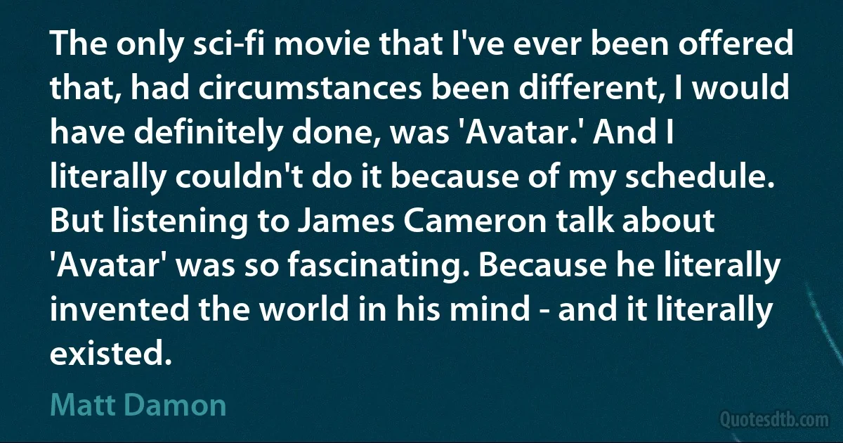 The only sci-fi movie that I've ever been offered that, had circumstances been different, I would have definitely done, was 'Avatar.' And I literally couldn't do it because of my schedule. But listening to James Cameron talk about 'Avatar' was so fascinating. Because he literally invented the world in his mind - and it literally existed. (Matt Damon)