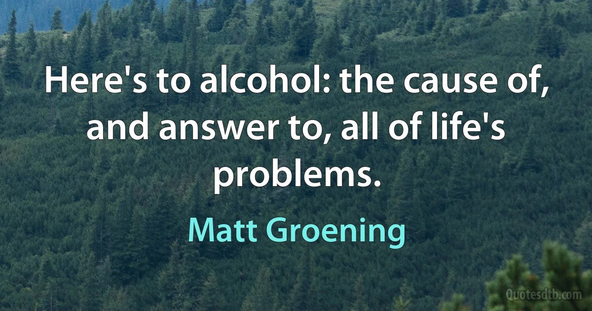 Here's to alcohol: the cause of, and answer to, all of life's problems. (Matt Groening)