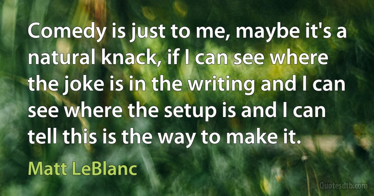 Comedy is just to me, maybe it's a natural knack, if I can see where the joke is in the writing and I can see where the setup is and I can tell this is the way to make it. (Matt LeBlanc)