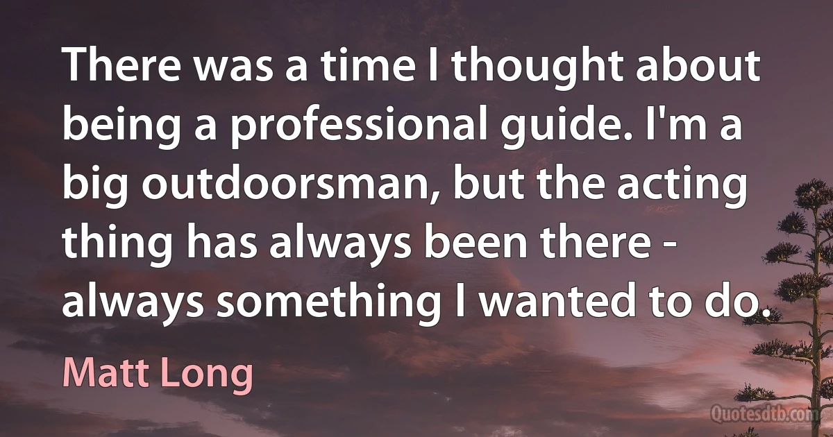 There was a time I thought about being a professional guide. I'm a big outdoorsman, but the acting thing has always been there - always something I wanted to do. (Matt Long)