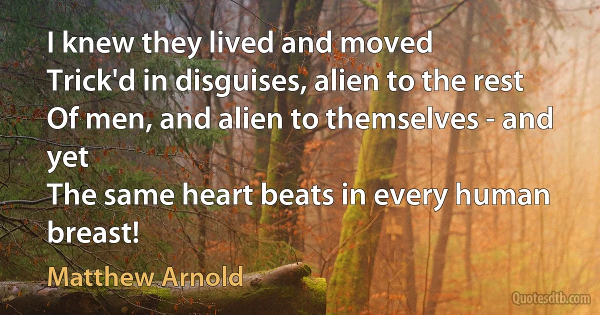 I knew they lived and moved
Trick'd in disguises, alien to the rest
Of men, and alien to themselves - and yet
The same heart beats in every human breast! (Matthew Arnold)