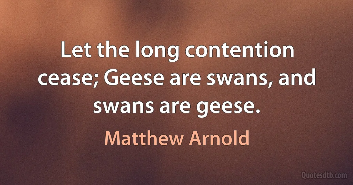 Let the long contention cease; Geese are swans, and swans are geese. (Matthew Arnold)