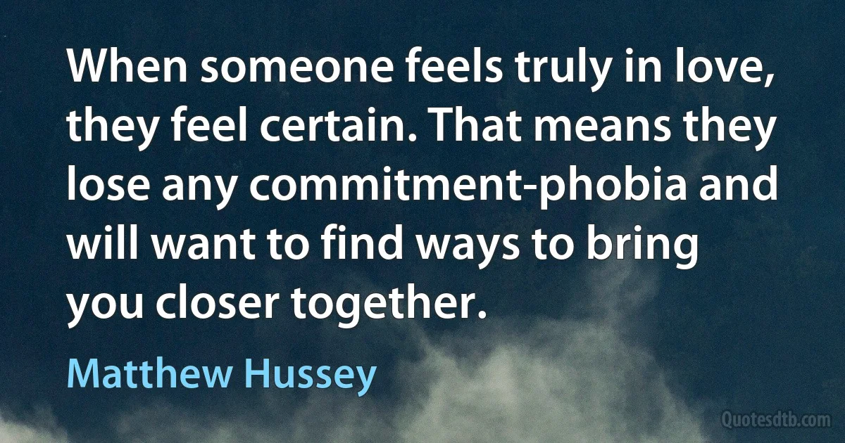 When someone feels truly in love, they feel certain. That means they lose any commitment-phobia and will want to find ways to bring you closer together. (Matthew Hussey)