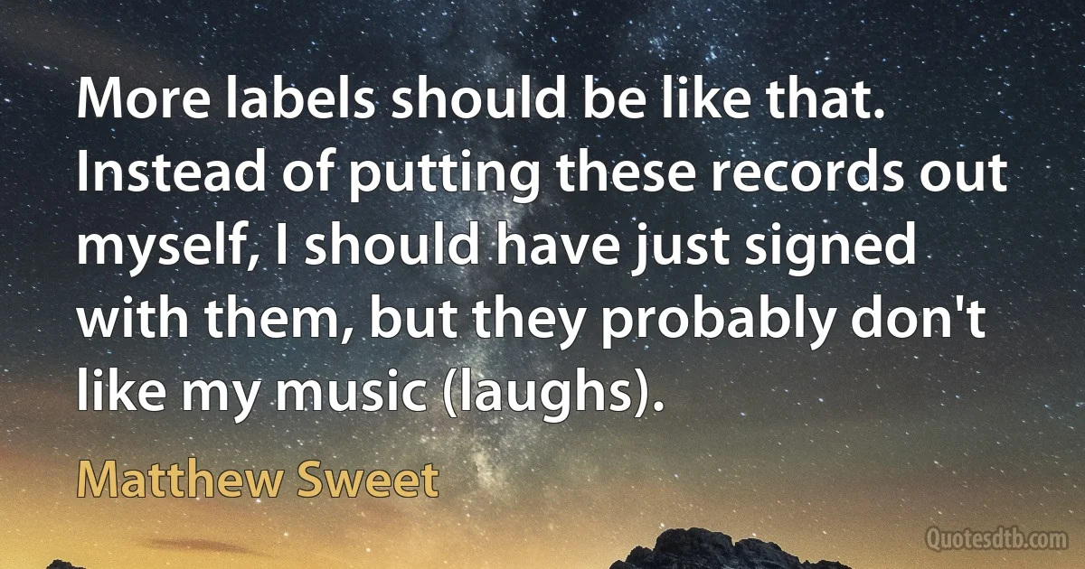 More labels should be like that. Instead of putting these records out myself, I should have just signed with them, but they probably don't like my music (laughs). (Matthew Sweet)