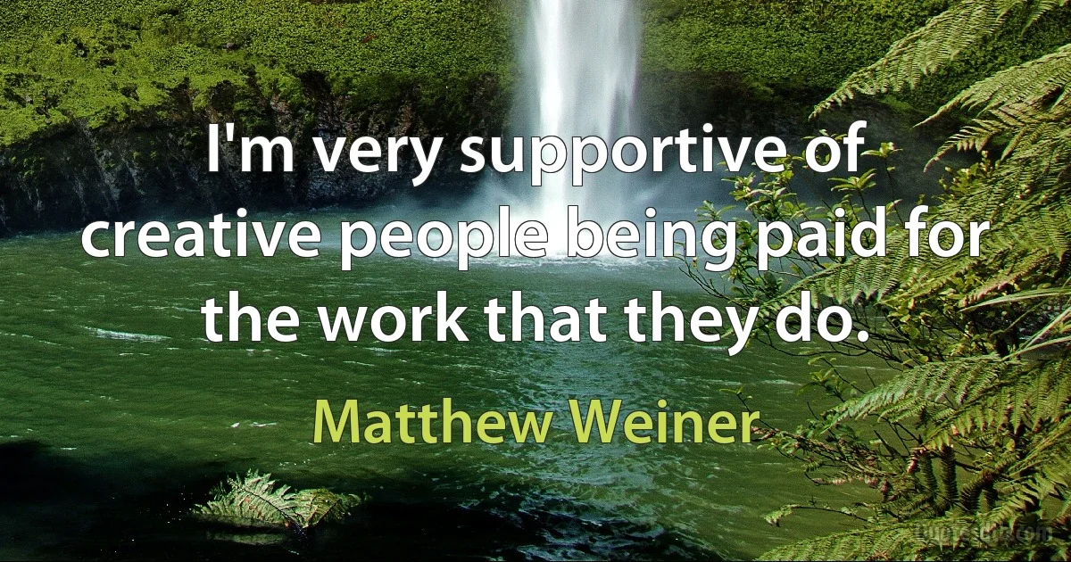 I'm very supportive of creative people being paid for the work that they do. (Matthew Weiner)