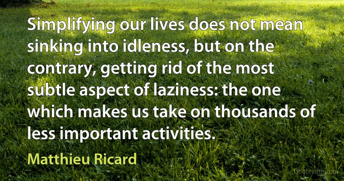 Simplifying our lives does not mean sinking into idleness, but on the contrary, getting rid of the most subtle aspect of laziness: the one which makes us take on thousands of less important activities. (Matthieu Ricard)