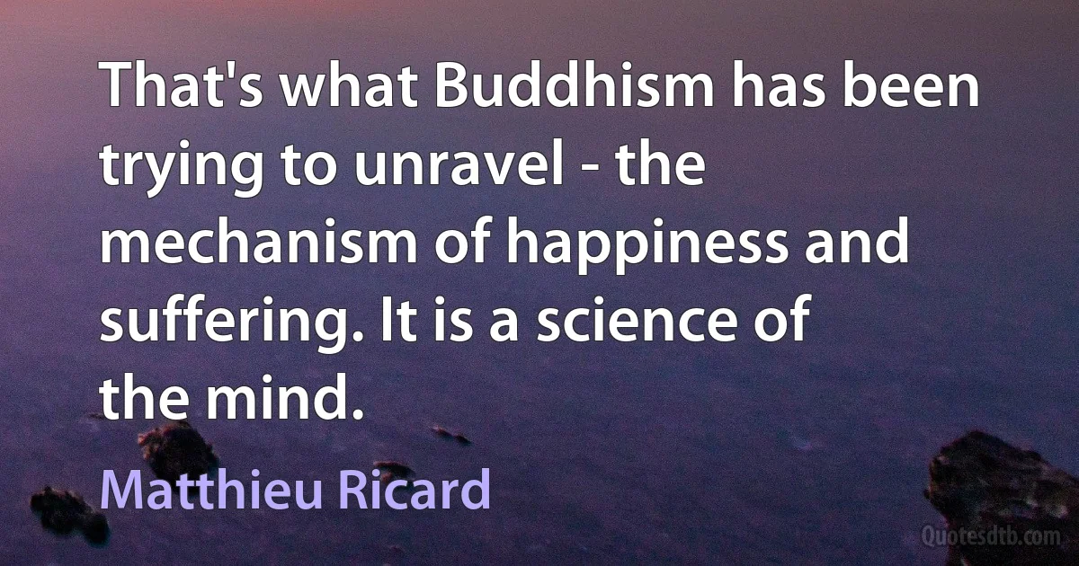 That's what Buddhism has been trying to unravel - the mechanism of happiness and suffering. It is a science of the mind. (Matthieu Ricard)