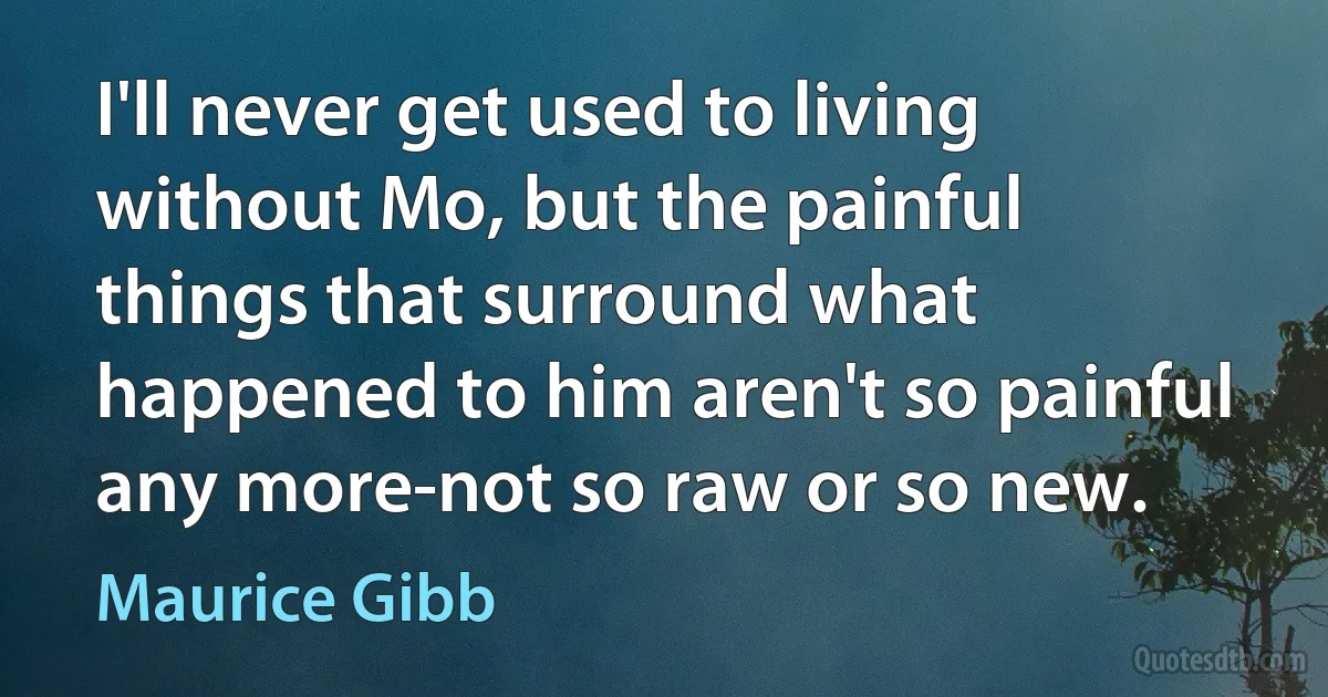 I'll never get used to living without Mo, but the painful things that surround what happened to him aren't so painful any more-not so raw or so new. (Maurice Gibb)